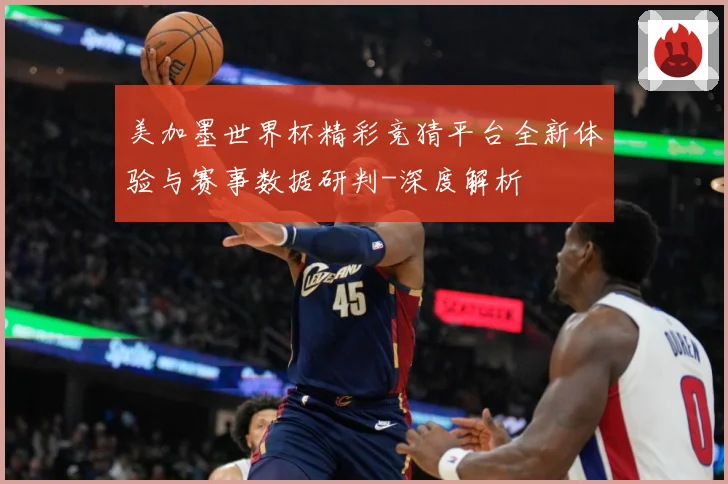 美加墨世界杯精彩竞猜平台全新体验与赛事数据研判-深度解析