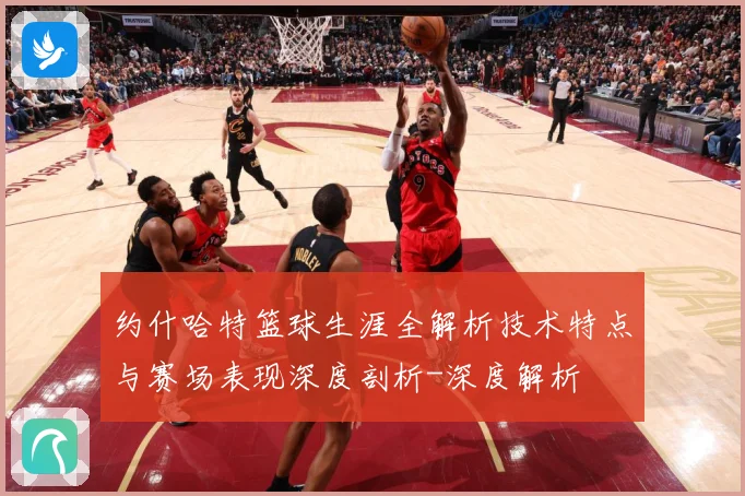 约什哈特篮球生涯全解析技术特点与赛场表现深度剖析-深度解析