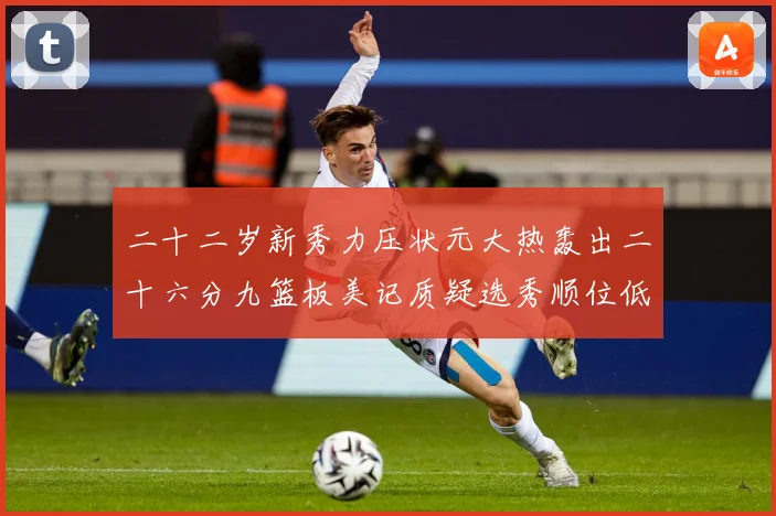 二十二岁新秀力压状元大热轰出二十六分九篮板美记质疑选秀顺位低赛场复盘-深度解析
