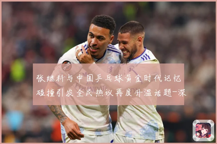 张继科与中国乒乓球黄金时代记忆碰撞引发全民热议再度升温话题-深度解析
